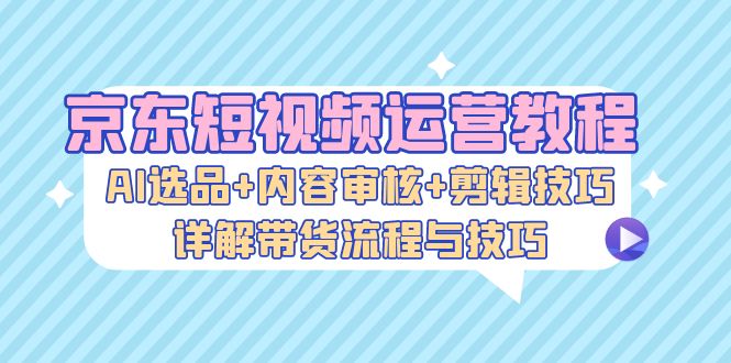 京东短视频运营教程：AI选品+内容审核+剪辑技巧，详解带货流程与技巧-网创论坛