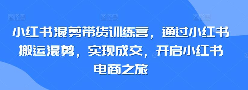 小红书混剪带货训练营，通过小红书搬运混剪，实现成交，开启小红书电商之旅-网创论坛