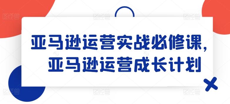 亚马逊运营实战必修课，亚马逊运营成长计划-网创论坛