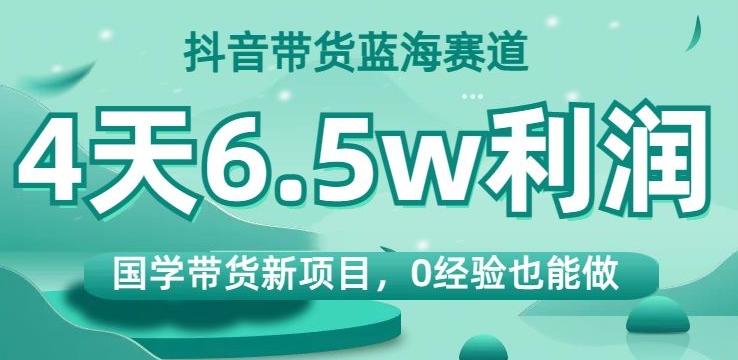 抖音带货蓝海赛道，国学带货新项目，0经验也能做，4天6.5w利润【揭秘】-网创论坛