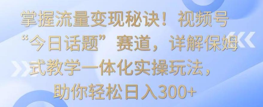 掌握流量变现秘诀！视频号“今日话题”赛道，详解保姆式教学一体化实操玩法，助你轻松日入300+【揭秘】-网创论坛