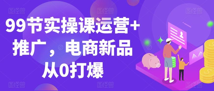 99节实操课运营+推广，电商新品从0打爆-网创论坛